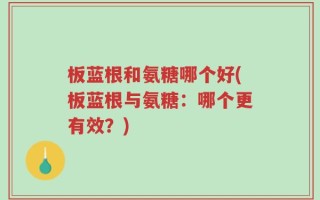 板蓝根和氨糖哪个好(板蓝根与氨糖：哪个更有效？)