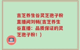 吉芝养生谷灵芝孢子粉直播间刘畅(吉芝养生谷直播：品质保证的灵芝孢子粉！)