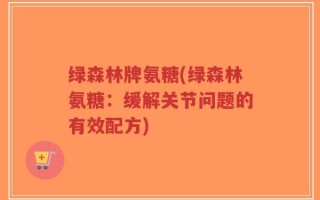 绿森林牌氨糖(绿森林氨糖：缓解关节问题的有效配方)