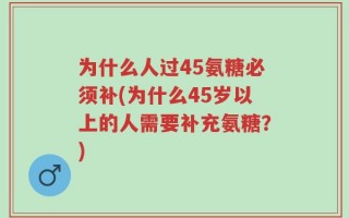 为什么人过45氨糖必须补(为什么45岁以上的人需要补充氨糖？)