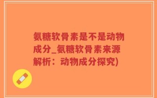 氨糖软骨素是不是动物成分_氨糖软骨素来源解析：动物成分探究)
