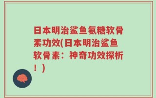 日本明治鲨鱼氨糖软骨素功效(日本明治鲨鱼软骨素：神奇功效探析！)