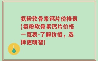 氨粉软骨素钙片价格表(氨粉软骨素钙片价格一览表-了解价格，选择更明智)