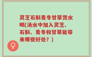 灵芝石斛麦冬甘草煲水喝(汤水中加入灵芝、石斛、麦冬和甘草能带来哪些好处？)