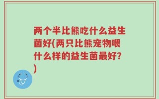 两个半比熊吃什么益生菌好(两只比熊宠物喂什么样的益生菌最好？)