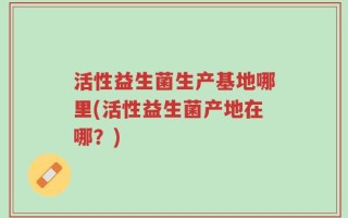 活性益生菌生产基地哪里(活性益生菌产地在哪？)
