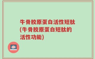 牛骨胶原蛋白活性短肽(牛骨胶原蛋白短肽的活性功能)