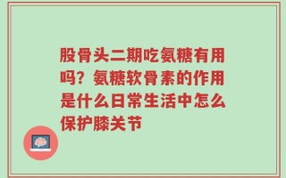 股骨头二期吃氨糖有用吗？氨糖软骨素的作用是什么日常生活中怎么保护膝关节