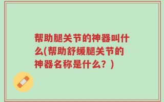 帮助腿关节的神器叫什么(帮助舒缓腿关节的神器名称是什么？)
