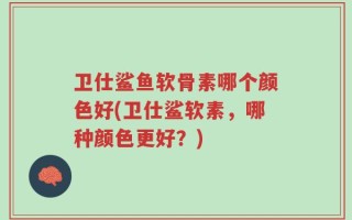 卫仕鲨鱼软骨素哪个颜色好(卫仕鲨软素，哪种颜色更好？)