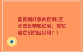 蓝氨糖红氨的区别(区分蓝氨糖和红氨：你知道它们的区别吗？)