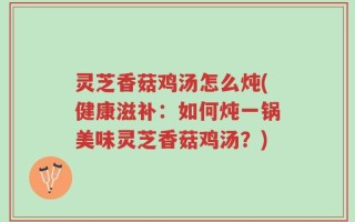灵芝香菇鸡汤怎么炖(健康滋补：如何炖一锅美味灵芝香菇鸡汤？)