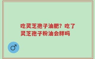吃灵芝孢子油肥？吃了灵芝孢子粉油会胖吗