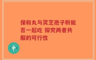 保和丸与灵芝孢子粉能否一起吃 探究两者共服的可行性