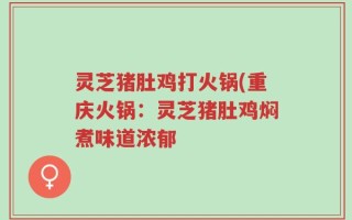 灵芝猪肚鸡打火锅(重庆火锅：灵芝猪肚鸡焖煮味道浓郁