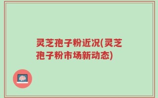 灵芝孢子粉近况(灵芝孢子粉市场新动态)