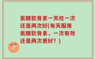 氨糖软骨素一天吃一次还是两次好(每天服用氨糖软骨素，一次有效还是两次更好？)