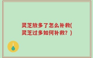 灵芝放多了怎么补救(灵芝过多如何补救？)