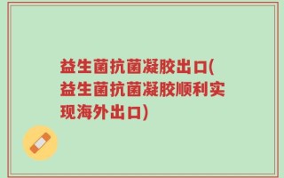 益生菌抗菌凝胶出口(益生菌抗菌凝胶顺利实现海外出口)