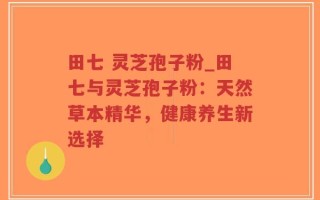 田七 灵芝孢子粉_田七与灵芝孢子粉：天然草本精华，健康养生新选择