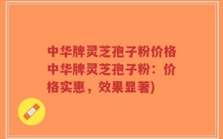 中华牌灵芝孢子粉价格中华牌灵芝孢子粉：价格实惠，效果显著)