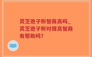 灵芝孢子粉智商高吗_灵芝孢子粉对提高智商有帮助吗？