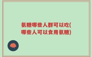 氨糖哪些人群可以吃(哪些人可以食用氨糖)