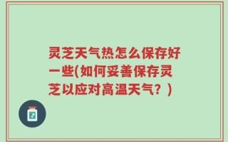 灵芝天气热怎么保存好一些(如何妥善保存灵芝以应对高温天气？)