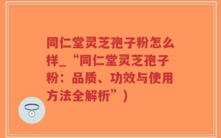 同仁堂灵芝孢子粉怎么样_“同仁堂灵芝孢子粉：品质、功效与使用方法全解析”)