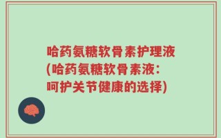 哈药氨糖软骨素护理液(哈药氨糖软骨素液：呵护关节健康的选择)