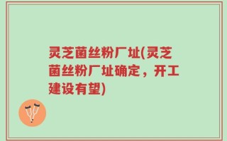灵芝菌丝粉厂址(灵芝菌丝粉厂址确定，开工建设有望)