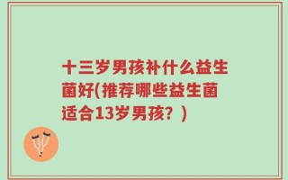 十三岁男孩补什么益生菌好(推荐哪些益生菌适合13岁男孩？)