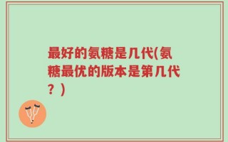 最好的氨糖是几代(氨糖最优的版本是第几代？)