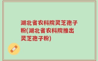 湖北省农科院灵芝孢子粉(湖北省农科院推出灵芝孢子粉)