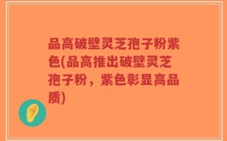 品高破壁灵芝孢子粉紫色(品高推出破壁灵芝孢子粉，紫色彰显高品质)