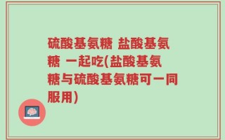 硫酸基氨糖 盐酸基氨糖 一起吃(盐酸基氨糖与硫酸基氨糖可一同服用)