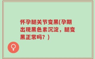 怀孕腿关节变黑(孕期出现黑色素沉淀，腿变黑正常吗？)