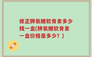 修正牌氨糖软骨素多少钱一盒(牌氨糖软骨素一盒价格是多少？)