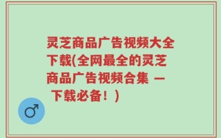 灵芝商品广告视频大全下载(全网最全的灵芝商品广告视频合集 — 下载必备！)
