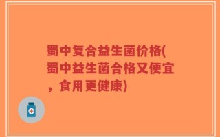 蜀中复合益生菌价格(蜀中益生菌合格又便宜，食用更健康)