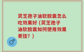 灵芝孢子油软胶囊怎么吃效果好 (灵芝孢子油软胶囊如何使用效果更佳？)