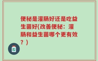 便秘是灌肠好还是吃益生菌好(改善便秘：灌肠和益生菌哪个更有效？)