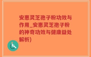 安惠灵芝孢子粉功效与作用_安惠灵芝孢子粉的神奇功效与健康益处解析)