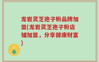 龙岩灵芝孢子粉品牌加盟(龙岩灵芝孢子粉店铺加盟，分享健康财富)