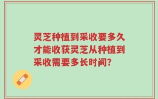 灵芝种植到采收要多久才能收获灵芝从种植到采收需要多长时间？