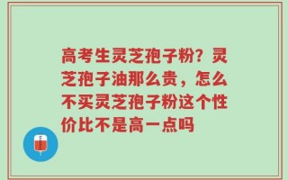 高考生灵芝孢子粉？灵芝孢子油那么贵，怎么不买灵芝孢子粉这个性价比不是高一点吗