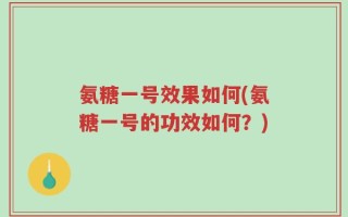 氨糖一号效果如何(氨糖一号的功效如何？)