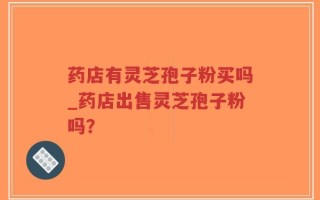 药店有灵芝孢子粉买吗_药店出售灵芝孢子粉吗？