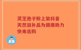 灵芝孢子粉上架抖音 天然滋补品为健康助力快来选购