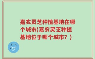 嘉农灵芝种植基地在哪个城市(嘉农灵芝种植基地位于哪个城市？)